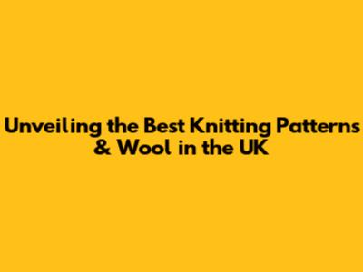 Unveiling the Best Knitting Patterns & Wool in the UK