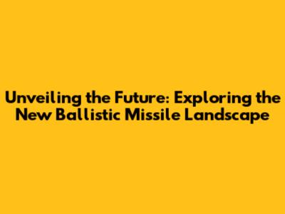 Unveiling the Future: Exploring the New Ballistic Missile Landscape