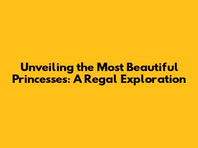Unveiling the Most Beautiful Princesses: A Regal Exploration