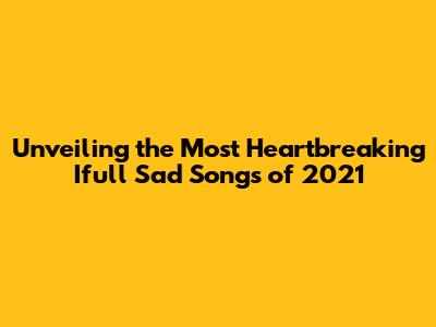 Unveiling the Most Heartbreaking Ifull Sad Songs of 2021