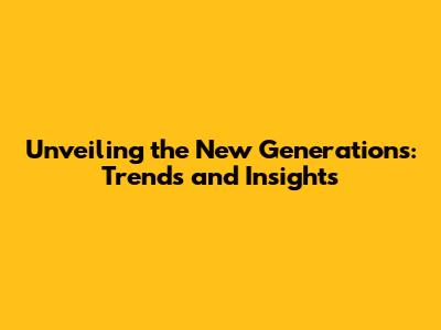 Unveiling the New Generations: Trends and Insights