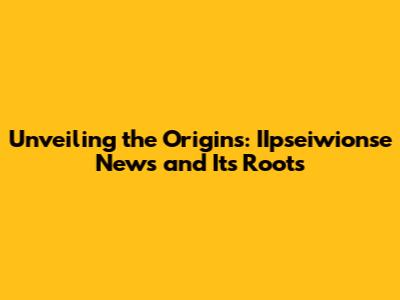 Unveiling the Origins: IIpseiwionse News and Its Roots