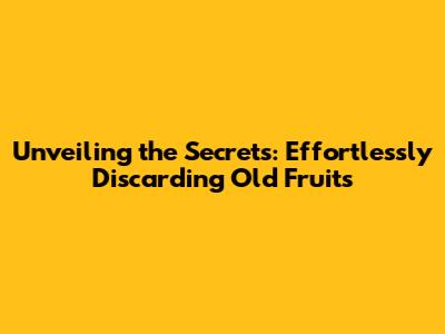 Unveiling the Secrets: Effortlessly Discarding Old Fruits