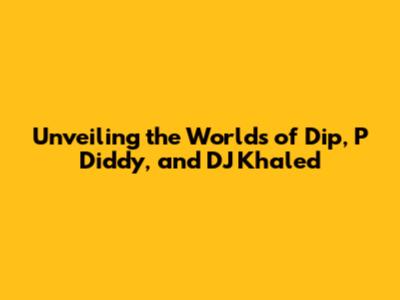 Unveiling the Worlds of Dip, P Diddy, and DJ Khaled