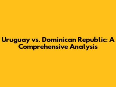 Uruguay vs. Dominican Republic: A Comprehensive Analysis