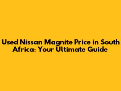 Used Nissan Magnite Price in South Africa: Your Ultimate Guide