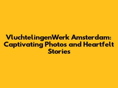 VluchtelingenWerk Amsterdam: Captivating Photos and Heartfelt Stories