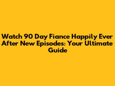 Watch 90 Day Fiance Happily Ever After New Episodes: Your Ultimate Guide