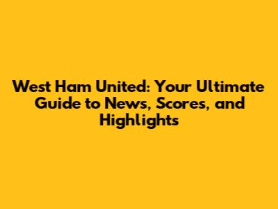 West Ham United: Your Ultimate Guide to News, Scores, and Highlights