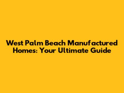 West Palm Beach Manufactured Homes: Your Ultimate Guide