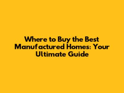 Where to Buy the Best Manufactured Homes: Your Ultimate Guide