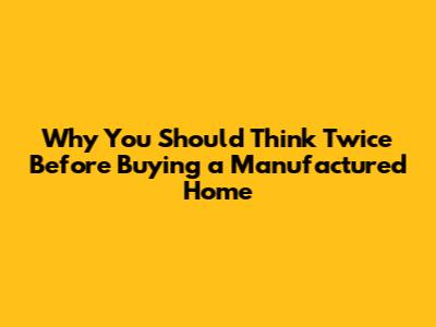 Why You Should Think Twice Before Buying a Manufactured Home