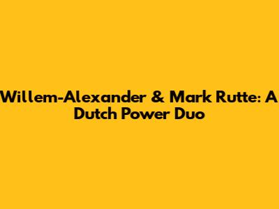 Willem-Alexander & Mark Rutte: A Dutch Power Duo