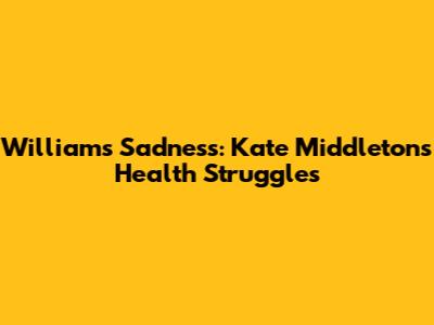 William's Sadness: Kate Middleton's Health Struggles