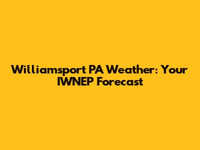 Williamsport PA Weather: Your IWNEP Forecast