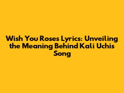 Wish You Roses Lyrics: Unveiling the Meaning Behind Kali Uchis' Song