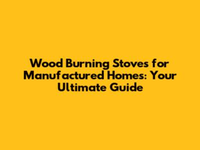 Wood Burning Stoves for Manufactured Homes: Your Ultimate Guide