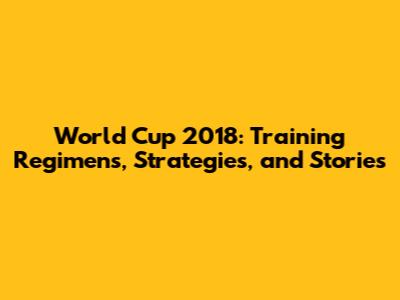World Cup 2018: Training Regimens, Strategies, and Stories