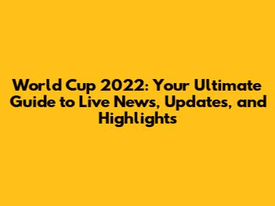 World Cup 2022: Your Ultimate Guide to Live News, Updates, and Highlights