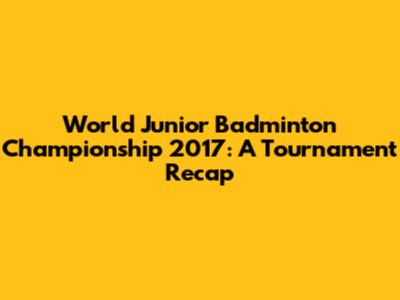 World Junior Badminton Championship 2017: A Tournament Recap
