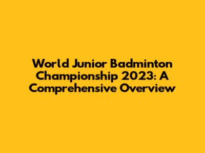 World Junior Badminton Championship 2023: A Comprehensive Overview