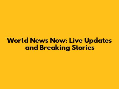 World News Now: Live Updates and Breaking Stories