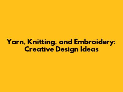 Yarn, Knitting, and Embroidery: Creative Design Ideas