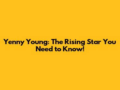 Yenny Young: The Rising Star You Need to Know!