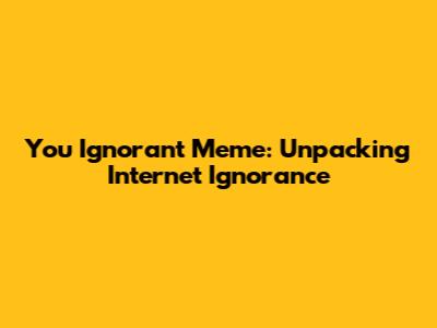 You Ignorant Meme: Unpacking Internet Ignorance