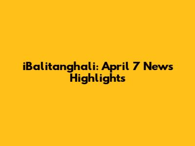 iBalitanghali: April 7 News Highlights
