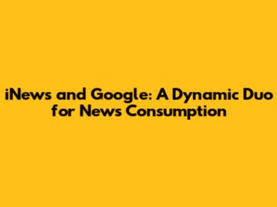 iNews and Google: A Dynamic Duo for News Consumption