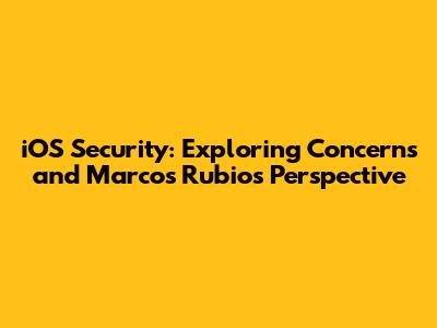 iOS Security: Exploring Concerns and Marcos Rubio's Perspective