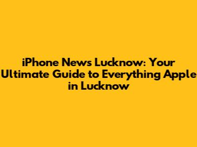 iPhone News Lucknow: Your Ultimate Guide to Everything Apple in Lucknow