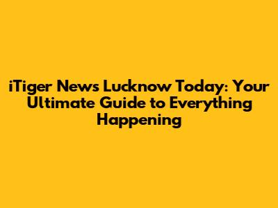 iTiger News Lucknow Today: Your Ultimate Guide to Everything Happening