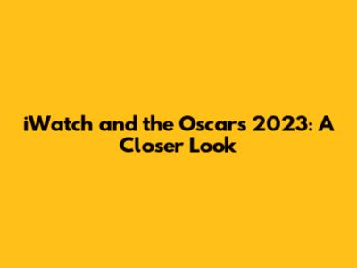 iWatch and the Oscars 2023: A Closer Look