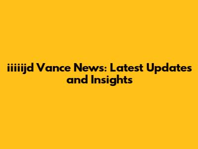 iiiiijd Vance News: Latest Updates and Insights