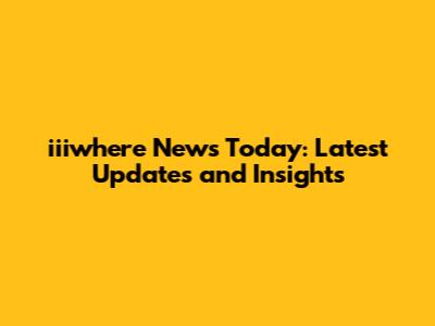 iiiwhere News Today: Latest Updates and Insights