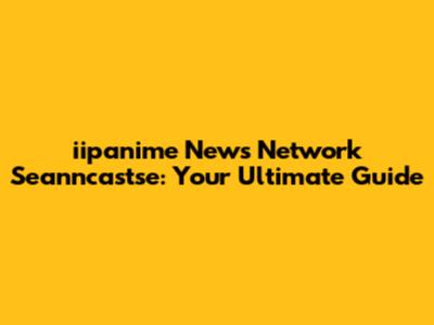 iipanime News Network Seanncastse: Your Ultimate Guide