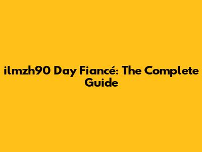 ilmzh90 Day Fiancé: The Complete Guide