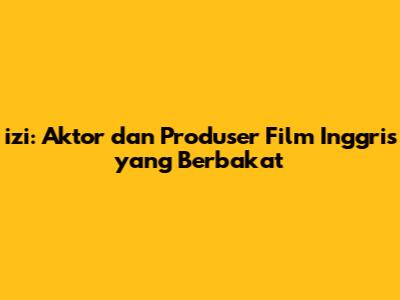 izi: Aktor dan Produser Film Inggris yang Berbakat