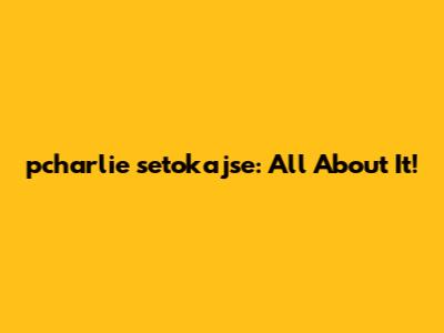 pcharlie setokajse: All About It!